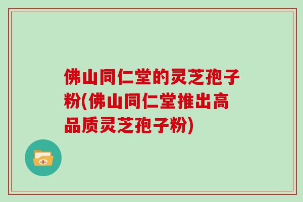 佛山同仁堂的灵芝孢子粉(佛山同仁堂推出高品质灵芝孢子粉)