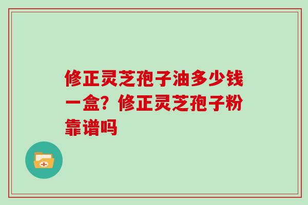 修正灵芝孢子油多少钱一盒？修正灵芝孢子粉靠谱吗