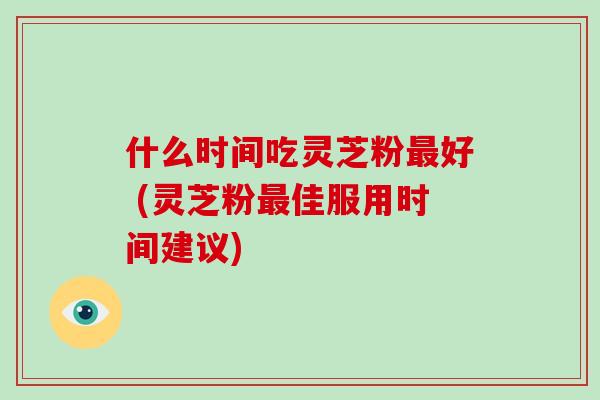 什么时间吃灵芝粉最好 (灵芝粉最佳服用时间建议)
