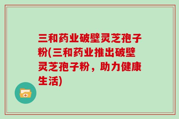 三和药业破壁灵芝孢子粉(三和药业推出破壁灵芝孢子粉,助力健康生活)-第1张图片-灵芝大师 三和药业破壁灵芝孢子粉(三和药业推出破壁灵芝孢子粉,助力健康生活)-第1张图片-灵芝大师
