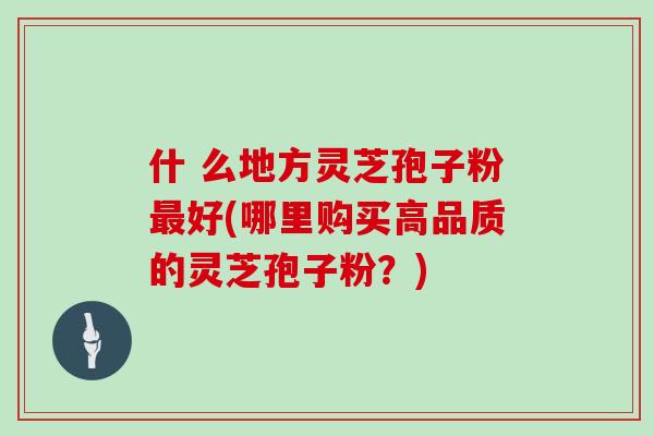 什 么地方灵芝孢子粉最好(哪里购买高品质的灵芝孢子粉？)