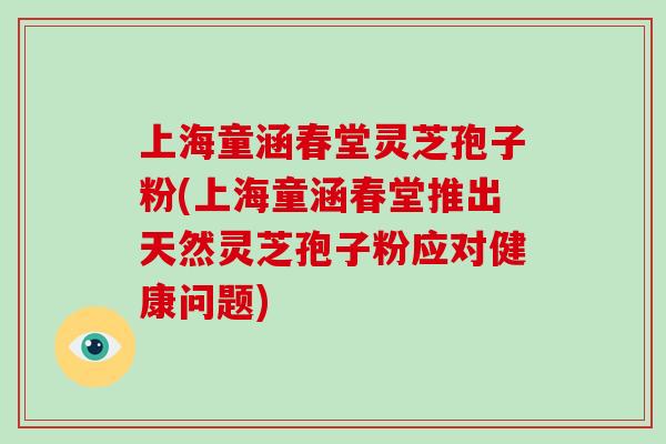 上海童涵春堂灵芝孢子粉(上海童涵春堂推出天然灵芝孢子粉应对健康问题)