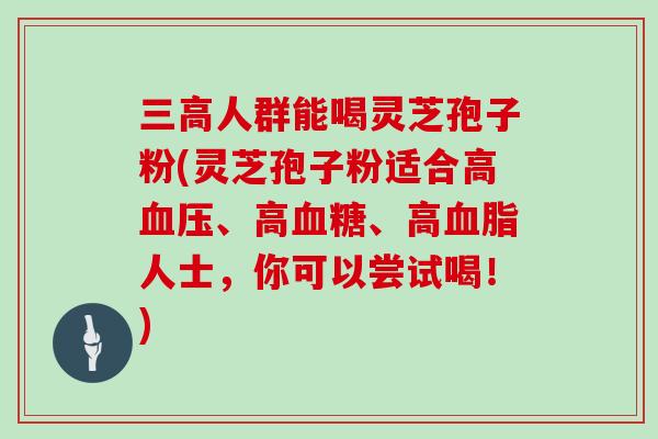 三高人群能喝灵芝孢子粉(灵芝孢子粉适合高血压、高血糖、高血脂人士，你可以尝试喝！)
