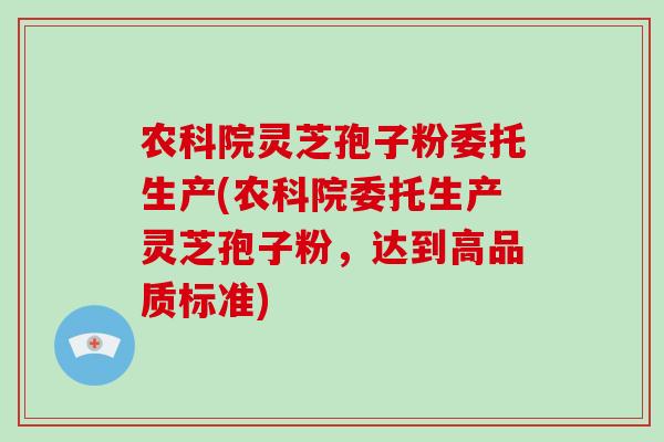 农科院灵芝孢子粉委托生产(农科院委托生产灵芝孢子粉，达到高品质标准)