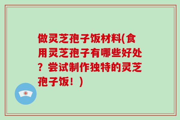 做灵芝孢子饭材料(食用灵芝孢子有哪些好处？尝试制作独特的灵芝孢子饭！)