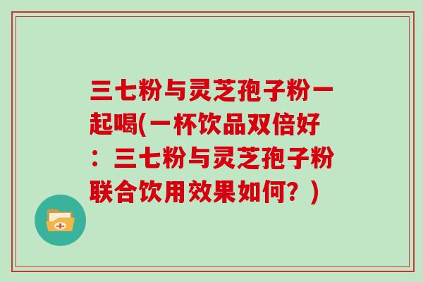 三七粉与灵芝孢子粉一起喝(一杯饮品双倍好：三七粉与灵芝孢子粉联合饮用效果如何？)