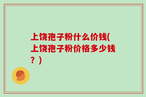 上饶孢子粉什么价钱(上饶孢子粉价格多少钱？)