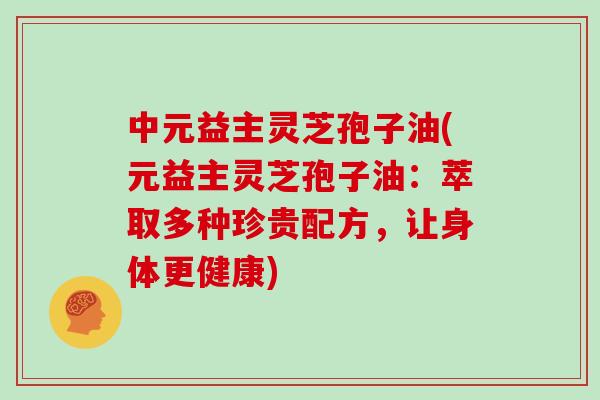 中元益主灵芝孢子油(元益主灵芝孢子油：萃取多种珍贵配方，让身体更健康)