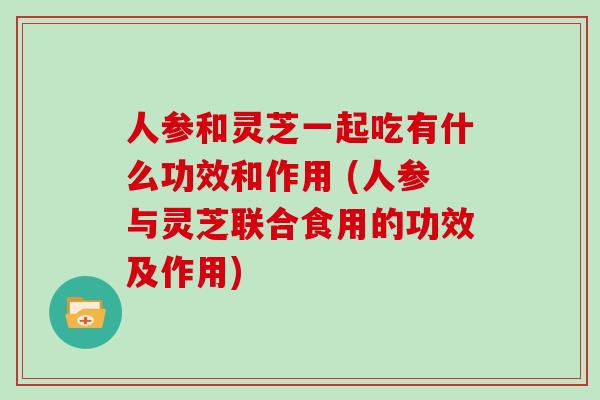 人参和灵芝一起吃有什么功效和作用 (人参与灵芝联合食用的功效及作用)