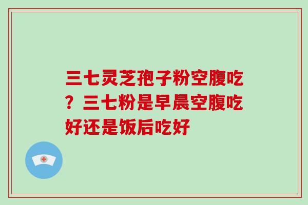 三七灵芝孢子粉空腹吃?三七粉是早晨空腹吃好还是饭后吃好-第1张图片-灵芝大师 三七灵芝孢子粉空腹吃?三七粉是早晨空腹吃好还是饭后吃好-第1张图片-灵芝大师