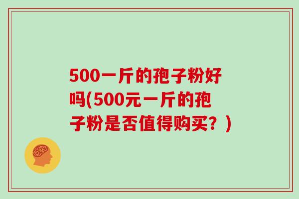 500一斤的孢子粉好吗(500元一斤的孢子粉是否值得购买？)