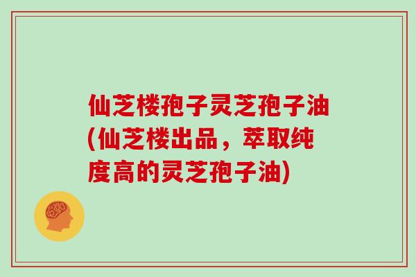 仙芝楼孢子灵芝孢子油(仙芝楼出品，萃取纯度高的灵芝孢子油)
