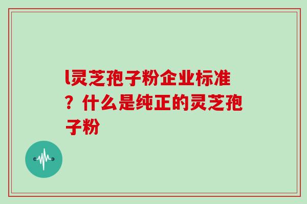 l灵芝孢子粉企业标准？什么是纯正的灵芝孢子粉