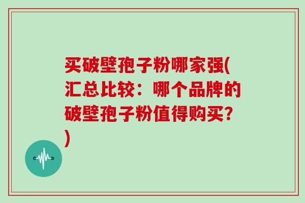 买破壁孢子粉哪家强(汇总比较：哪个品牌的破壁孢子粉值得购买？)
