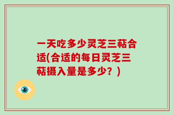 一天吃多少灵芝三萜合适(合适的每日灵芝三萜摄入量是多少？)