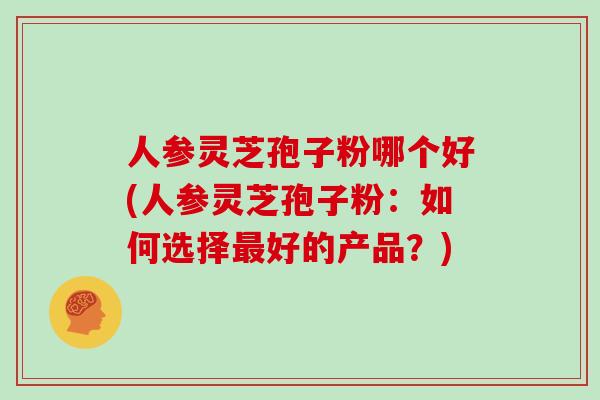 人参灵芝孢子粉哪个好(人参灵芝孢子粉：如何选择最好的产品？)