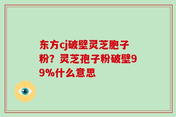 东方cj破壁灵芝胞子粉？灵芝孢子粉破壁99%什么意思