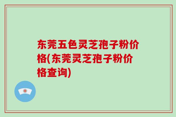 东莞五色灵芝孢子粉价格(东莞灵芝孢子粉价格查询)