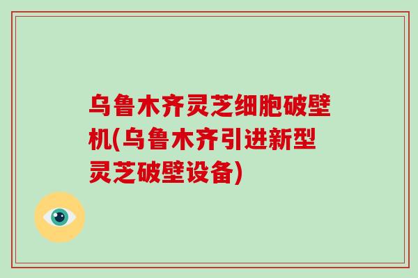 乌鲁木齐灵芝细胞破壁机(乌鲁木齐引进新型灵芝破壁设备)