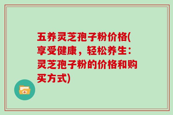 五养灵芝孢子粉价格(享受健康，轻松养生：灵芝孢子粉的价格和购买方式)