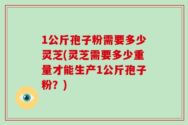 1公斤孢子粉需要多少灵芝(灵芝需要多少重量才能生产1公斤孢子粉？)