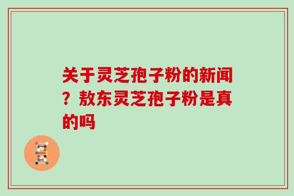 关于灵芝孢子粉的新闻？敖东灵芝孢子粉是真的吗