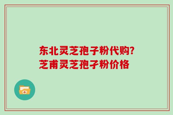 东北灵芝孢子粉代购？芝甫灵芝孢孑粉价格