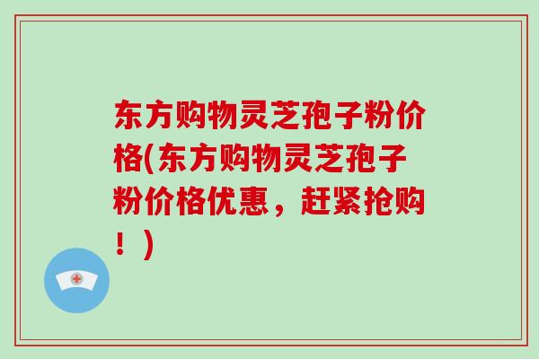 东方购物灵芝孢子粉价格(东方购物灵芝孢子粉价格优惠，赶紧抢购！)