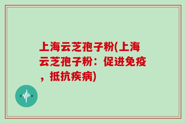 上海云芝孢子粉(上海云芝孢子粉：促进免疫，抵抗疾病)