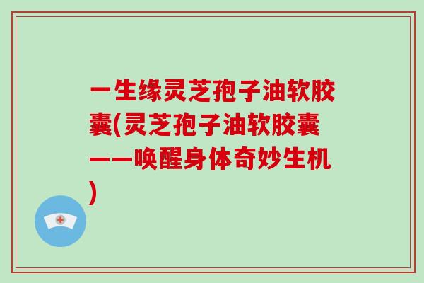 一生缘灵芝孢子油软胶囊(灵芝孢子油软胶囊——唤醒身体奇妙生机)