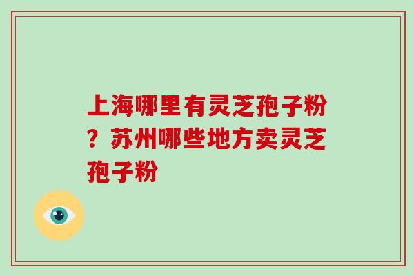 上海哪里有灵芝孢子粉？苏州哪些地方卖灵芝孢子粉