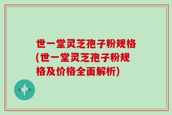世一堂灵芝孢子粉规格(世一堂灵芝孢子粉规格及价格全面解析)