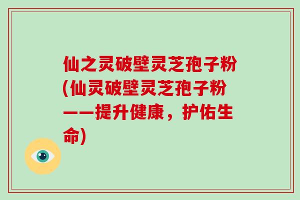 仙之灵破壁灵芝孢子粉(仙灵破壁灵芝孢子粉——提升健康，护佑生命)