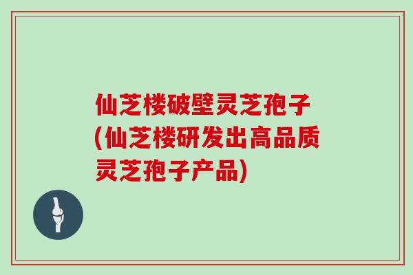 仙芝楼破壁灵芝孢子 (仙芝楼研发出高品质灵芝孢子产品)