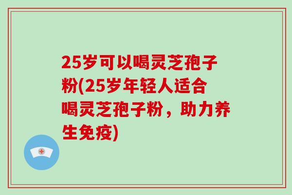 25岁可以喝灵芝孢子粉(25岁年轻人适合喝灵芝孢子粉，助力养生免疫)