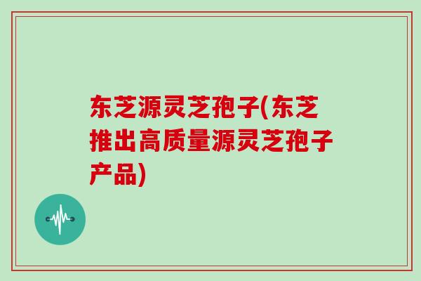东芝源灵芝孢子(东芝推出高质量源灵芝孢子产品)