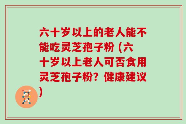 六十岁以上的老人能不能吃灵芝孢子粉 (六十岁以上老人可否食用灵芝孢子粉？健康建议)
