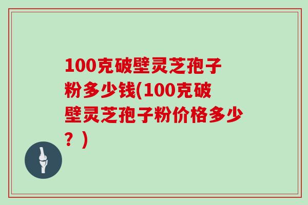 100克破壁灵芝孢子粉多少钱(100克破壁灵芝孢子粉价格多少？)