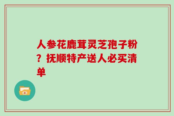 人参花鹿茸灵芝孢子粉？抚顺特产送人必买清单
