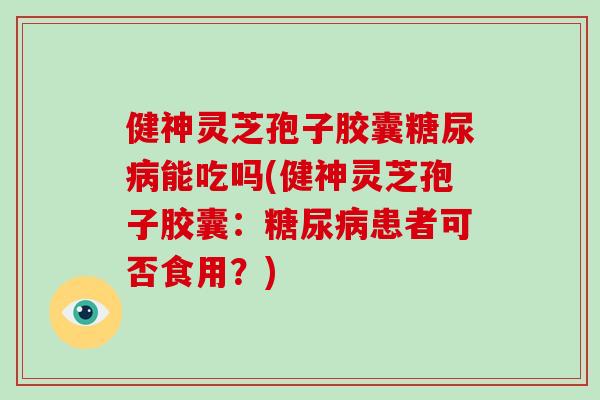 健神灵芝孢子胶囊糖尿病能吃吗(健神灵芝孢子胶囊：糖尿病患者可否食用？)