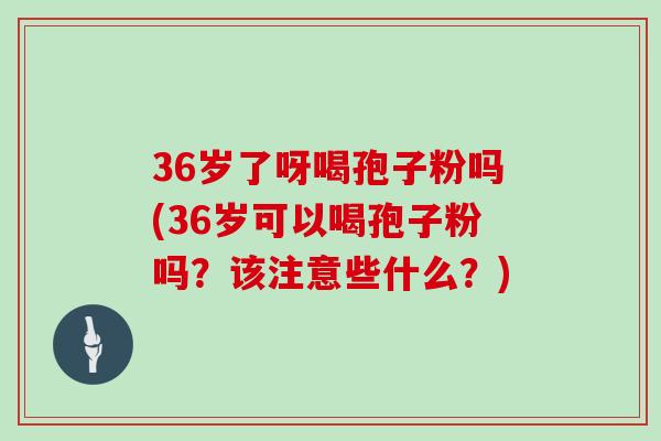 36岁了呀喝孢子粉吗(36岁可以喝孢子粉吗？该注意些什么？)