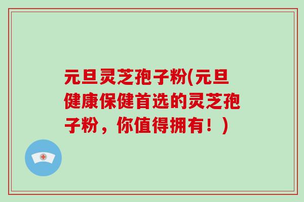 元旦灵芝孢子粉(元旦健康保健首选的灵芝孢子粉，你值得拥有！)