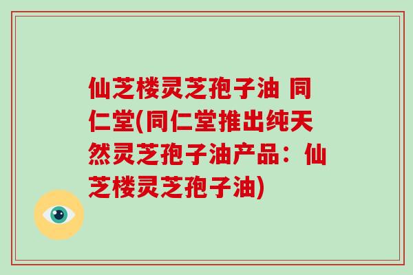 仙芝楼灵芝孢子油 同仁堂(同仁堂推出纯天然灵芝孢子油产品：仙芝楼灵芝孢子油)