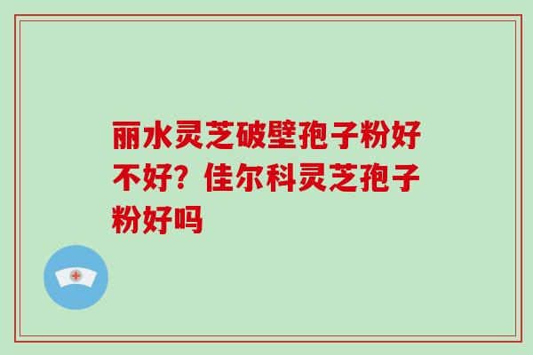 丽水灵芝破壁孢子粉好不好？佳尔科灵芝孢子粉好吗