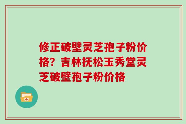 修正破壁灵芝孢子粉价格？吉林抚松玉秀堂灵芝破壁孢子粉价格
