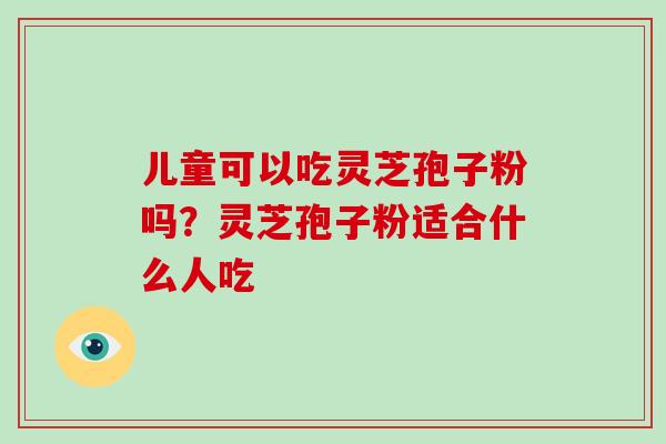 儿童可以吃灵芝孢子粉吗？灵芝孢子粉适合什么人吃