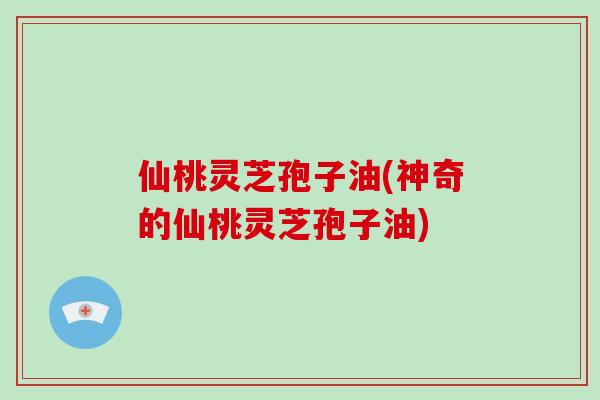 仙桃灵芝孢子油(神奇的仙桃灵芝孢子油)