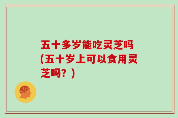 五十多岁能吃灵芝吗 (五十岁上可以食用灵芝吗？)