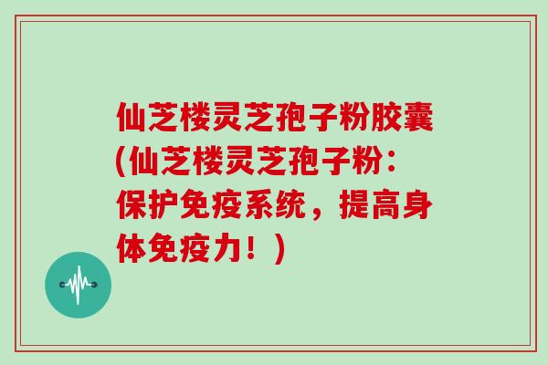 仙芝楼灵芝孢子粉胶囊(仙芝楼灵芝孢子粉：保护免疫系统，提高身体免疫力！)