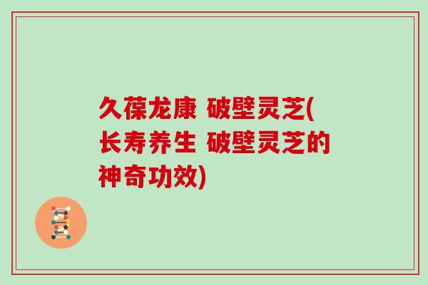 久葆龙康 破壁灵芝(长寿养生 破壁灵芝的神奇功效)